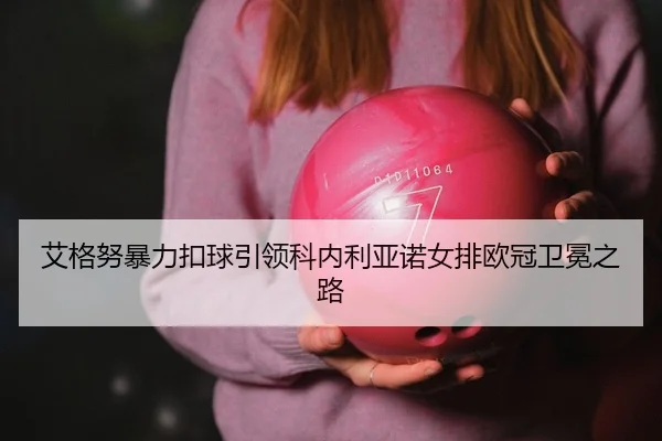 艾格努暴力扣球引领科内利亚诺女排欧冠卫冕之路