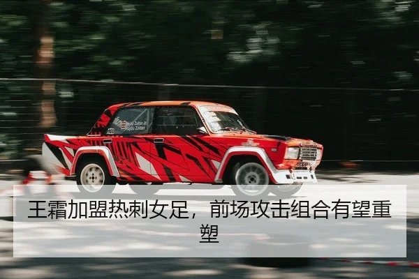 王霜加盟热刺女足，前场攻击组合有望重塑